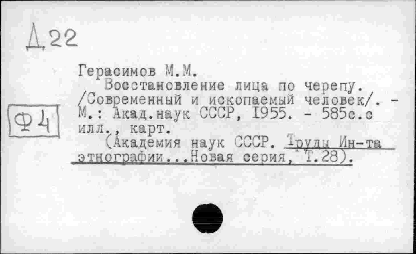 ﻿Д.22
Ф-Ц
Герасимов М.М.
Восстановление лица по черепу. /Современный и ископаемый человек/. -М. : Акад.наук СССР, 1955. - 585с.с илл., карт.
(Академия наук СССР. 1руды Ин-та этнографии...Новая серия, 1.28),